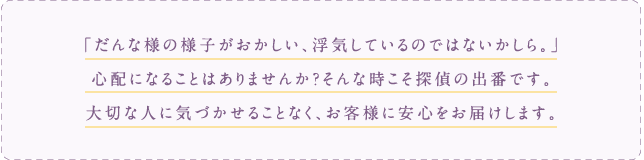 だんな様の様子がおかしい、浮気しているのではないかしら。心配になることはありませんか？そんな時こそ探偵の出番です。大切な人に気づかせることなく、お客様に安心をお届けします。